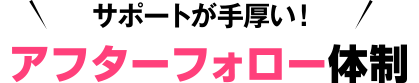 サポートが手厚い！アフターフォロー体制